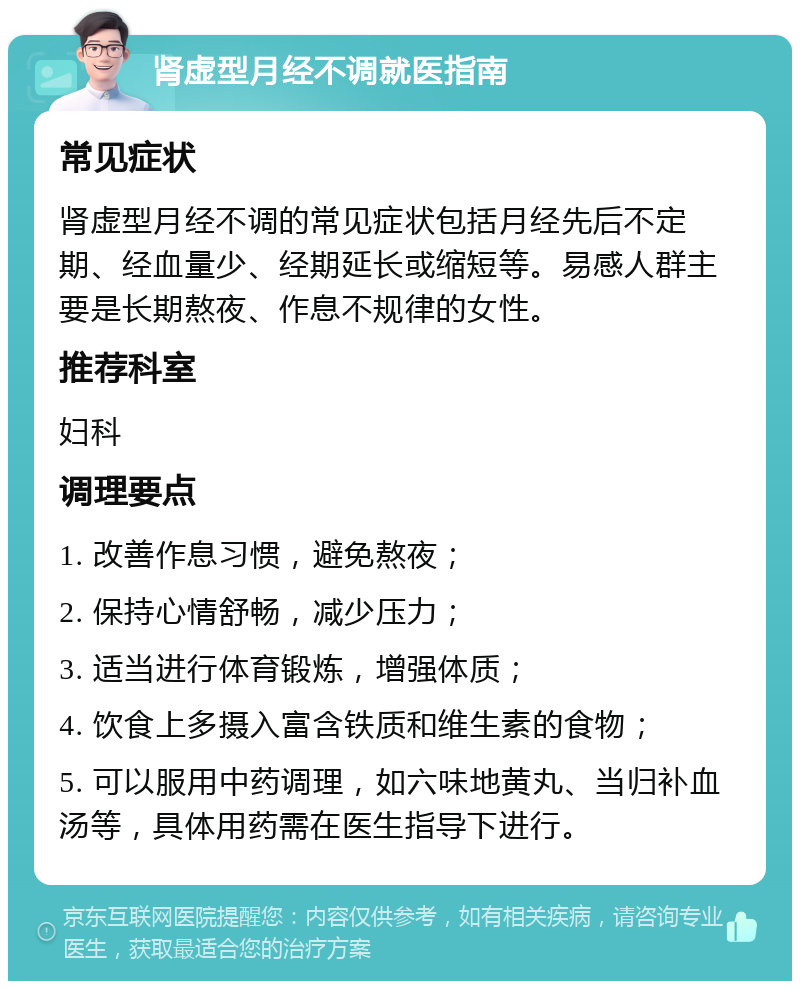 肾虚型月经不调就医指南 常见症状 肾虚型月经不调的常见症状包括月经先后不定期、经血量少、经期延长或缩短等。易感人群主要是长期熬夜、作息不规律的女性。 推荐科室 妇科 调理要点 1. 改善作息习惯，避免熬夜； 2. 保持心情舒畅，减少压力； 3. 适当进行体育锻炼，增强体质； 4. 饮食上多摄入富含铁质和维生素的食物； 5. 可以服用中药调理，如六味地黄丸、当归补血汤等，具体用药需在医生指导下进行。