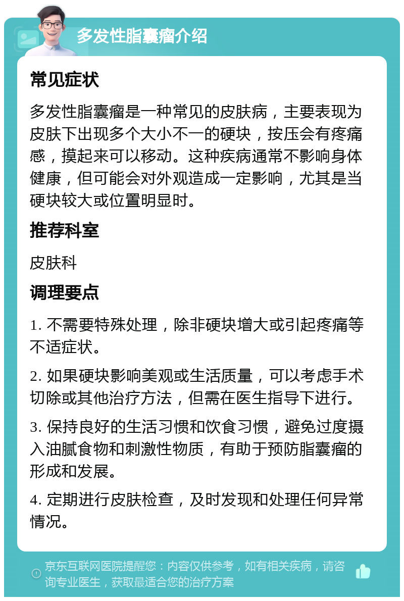 多发性脂囊瘤介绍 常见症状 多发性脂囊瘤是一种常见的皮肤病，主要表现为皮肤下出现多个大小不一的硬块，按压会有疼痛感，摸起来可以移动。这种疾病通常不影响身体健康，但可能会对外观造成一定影响，尤其是当硬块较大或位置明显时。 推荐科室 皮肤科 调理要点 1. 不需要特殊处理，除非硬块增大或引起疼痛等不适症状。 2. 如果硬块影响美观或生活质量，可以考虑手术切除或其他治疗方法，但需在医生指导下进行。 3. 保持良好的生活习惯和饮食习惯，避免过度摄入油腻食物和刺激性物质，有助于预防脂囊瘤的形成和发展。 4. 定期进行皮肤检查，及时发现和处理任何异常情况。