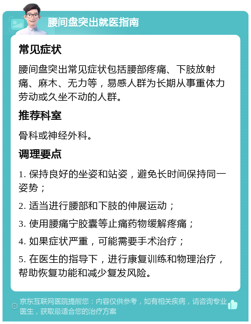 腰间盘突出就医指南 常见症状 腰间盘突出常见症状包括腰部疼痛、下肢放射痛、麻木、无力等，易感人群为长期从事重体力劳动或久坐不动的人群。 推荐科室 骨科或神经外科。 调理要点 1. 保持良好的坐姿和站姿，避免长时间保持同一姿势； 2. 适当进行腰部和下肢的伸展运动； 3. 使用腰痛宁胶囊等止痛药物缓解疼痛； 4. 如果症状严重，可能需要手术治疗； 5. 在医生的指导下，进行康复训练和物理治疗，帮助恢复功能和减少复发风险。