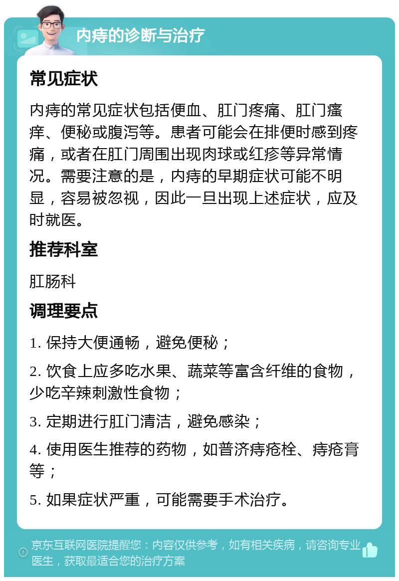 内痔的诊断与治疗 常见症状 内痔的常见症状包括便血、肛门疼痛、肛门瘙痒、便秘或腹泻等。患者可能会在排便时感到疼痛，或者在肛门周围出现肉球或红疹等异常情况。需要注意的是，内痔的早期症状可能不明显，容易被忽视，因此一旦出现上述症状，应及时就医。 推荐科室 肛肠科 调理要点 1. 保持大便通畅，避免便秘； 2. 饮食上应多吃水果、蔬菜等富含纤维的食物，少吃辛辣刺激性食物； 3. 定期进行肛门清洁，避免感染； 4. 使用医生推荐的药物，如普济痔疮栓、痔疮膏等； 5. 如果症状严重，可能需要手术治疗。