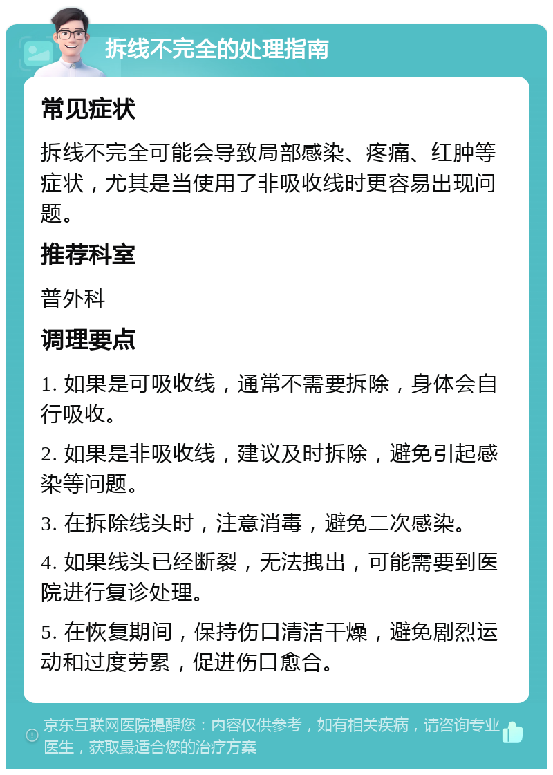 拆线不完全的处理指南 常见症状 拆线不完全可能会导致局部感染、疼痛、红肿等症状，尤其是当使用了非吸收线时更容易出现问题。 推荐科室 普外科 调理要点 1. 如果是可吸收线，通常不需要拆除，身体会自行吸收。 2. 如果是非吸收线，建议及时拆除，避免引起感染等问题。 3. 在拆除线头时，注意消毒，避免二次感染。 4. 如果线头已经断裂，无法拽出，可能需要到医院进行复诊处理。 5. 在恢复期间，保持伤口清洁干燥，避免剧烈运动和过度劳累，促进伤口愈合。