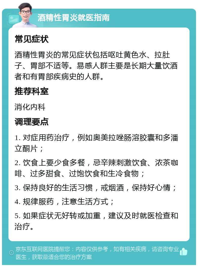 酒精性胃炎就医指南 常见症状 酒精性胃炎的常见症状包括呕吐黄色水、拉肚子、胃部不适等。易感人群主要是长期大量饮酒者和有胃部疾病史的人群。 推荐科室 消化内科 调理要点 1. 对症用药治疗，例如奥美拉唑肠溶胶囊和多潘立酮片； 2. 饮食上要少食多餐，忌辛辣刺激饮食、浓茶咖啡、过多甜食、过饱饮食和生冷食物； 3. 保持良好的生活习惯，戒烟酒，保持好心情； 4. 规律服药，注意生活方式； 5. 如果症状无好转或加重，建议及时就医检查和治疗。