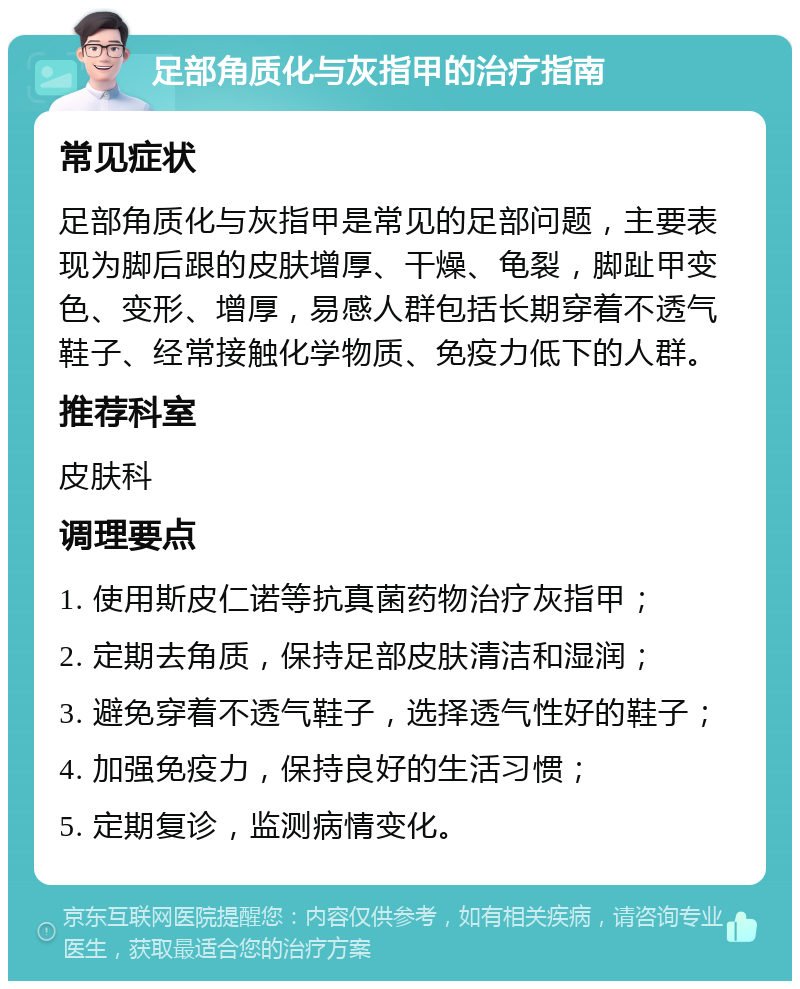 足部角质化与灰指甲的治疗指南 常见症状 足部角质化与灰指甲是常见的足部问题，主要表现为脚后跟的皮肤增厚、干燥、龟裂，脚趾甲变色、变形、增厚，易感人群包括长期穿着不透气鞋子、经常接触化学物质、免疫力低下的人群。 推荐科室 皮肤科 调理要点 1. 使用斯皮仁诺等抗真菌药物治疗灰指甲； 2. 定期去角质，保持足部皮肤清洁和湿润； 3. 避免穿着不透气鞋子，选择透气性好的鞋子； 4. 加强免疫力，保持良好的生活习惯； 5. 定期复诊，监测病情变化。