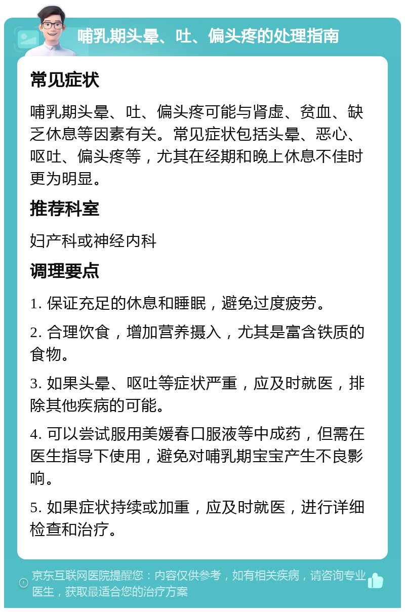 哺乳期头晕、吐、偏头疼的处理指南 常见症状 哺乳期头晕、吐、偏头疼可能与肾虚、贫血、缺乏休息等因素有关。常见症状包括头晕、恶心、呕吐、偏头疼等，尤其在经期和晚上休息不佳时更为明显。 推荐科室 妇产科或神经内科 调理要点 1. 保证充足的休息和睡眠，避免过度疲劳。 2. 合理饮食，增加营养摄入，尤其是富含铁质的食物。 3. 如果头晕、呕吐等症状严重，应及时就医，排除其他疾病的可能。 4. 可以尝试服用美媛春口服液等中成药，但需在医生指导下使用，避免对哺乳期宝宝产生不良影响。 5. 如果症状持续或加重，应及时就医，进行详细检查和治疗。