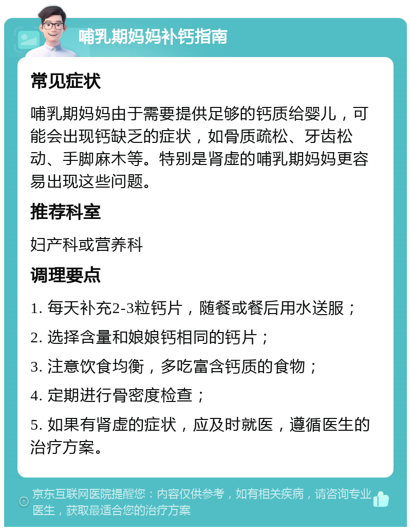 哺乳期妈妈补钙指南 常见症状 哺乳期妈妈由于需要提供足够的钙质给婴儿，可能会出现钙缺乏的症状，如骨质疏松、牙齿松动、手脚麻木等。特别是肾虚的哺乳期妈妈更容易出现这些问题。 推荐科室 妇产科或营养科 调理要点 1. 每天补充2-3粒钙片，随餐或餐后用水送服； 2. 选择含量和娘娘钙相同的钙片； 3. 注意饮食均衡，多吃富含钙质的食物； 4. 定期进行骨密度检查； 5. 如果有肾虚的症状，应及时就医，遵循医生的治疗方案。