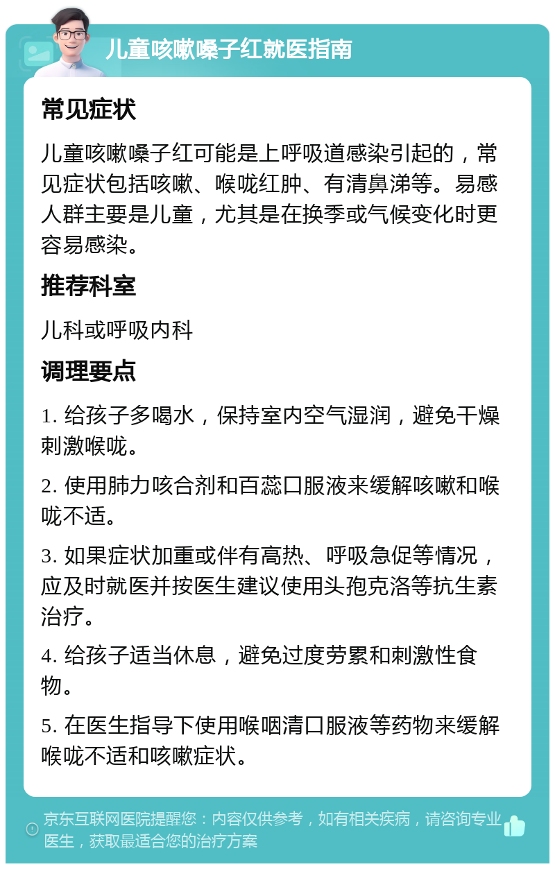 儿童咳嗽嗓子红就医指南 常见症状 儿童咳嗽嗓子红可能是上呼吸道感染引起的，常见症状包括咳嗽、喉咙红肿、有清鼻涕等。易感人群主要是儿童，尤其是在换季或气候变化时更容易感染。 推荐科室 儿科或呼吸内科 调理要点 1. 给孩子多喝水，保持室内空气湿润，避免干燥刺激喉咙。 2. 使用肺力咳合剂和百蕊口服液来缓解咳嗽和喉咙不适。 3. 如果症状加重或伴有高热、呼吸急促等情况，应及时就医并按医生建议使用头孢克洛等抗生素治疗。 4. 给孩子适当休息，避免过度劳累和刺激性食物。 5. 在医生指导下使用喉咽清口服液等药物来缓解喉咙不适和咳嗽症状。