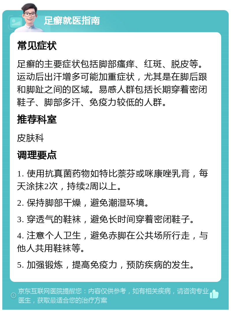 足癣就医指南 常见症状 足癣的主要症状包括脚部瘙痒、红斑、脱皮等。运动后出汗增多可能加重症状，尤其是在脚后跟和脚趾之间的区域。易感人群包括长期穿着密闭鞋子、脚部多汗、免疫力较低的人群。 推荐科室 皮肤科 调理要点 1. 使用抗真菌药物如特比萘芬或咪康唑乳膏，每天涂抹2次，持续2周以上。 2. 保持脚部干燥，避免潮湿环境。 3. 穿透气的鞋袜，避免长时间穿着密闭鞋子。 4. 注意个人卫生，避免赤脚在公共场所行走，与他人共用鞋袜等。 5. 加强锻炼，提高免疫力，预防疾病的发生。