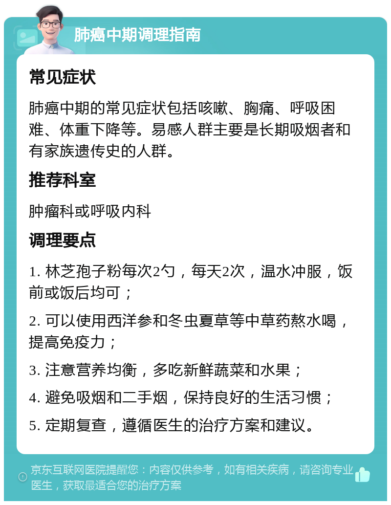 肺癌中期调理指南 常见症状 肺癌中期的常见症状包括咳嗽、胸痛、呼吸困难、体重下降等。易感人群主要是长期吸烟者和有家族遗传史的人群。 推荐科室 肿瘤科或呼吸内科 调理要点 1. 林芝孢子粉每次2勺，每天2次，温水冲服，饭前或饭后均可； 2. 可以使用西洋参和冬虫夏草等中草药熬水喝，提高免疫力； 3. 注意营养均衡，多吃新鲜蔬菜和水果； 4. 避免吸烟和二手烟，保持良好的生活习惯； 5. 定期复查，遵循医生的治疗方案和建议。