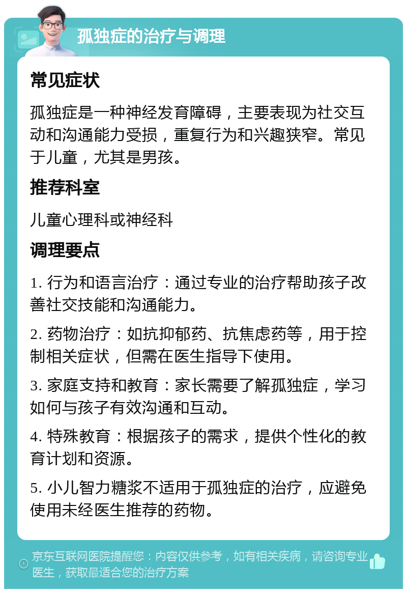 孤独症的治疗与调理 常见症状 孤独症是一种神经发育障碍，主要表现为社交互动和沟通能力受损，重复行为和兴趣狭窄。常见于儿童，尤其是男孩。 推荐科室 儿童心理科或神经科 调理要点 1. 行为和语言治疗：通过专业的治疗帮助孩子改善社交技能和沟通能力。 2. 药物治疗：如抗抑郁药、抗焦虑药等，用于控制相关症状，但需在医生指导下使用。 3. 家庭支持和教育：家长需要了解孤独症，学习如何与孩子有效沟通和互动。 4. 特殊教育：根据孩子的需求，提供个性化的教育计划和资源。 5. 小儿智力糖浆不适用于孤独症的治疗，应避免使用未经医生推荐的药物。