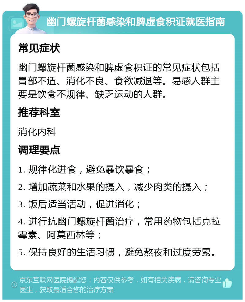 幽门螺旋杆菌感染和脾虚食积证就医指南 常见症状 幽门螺旋杆菌感染和脾虚食积证的常见症状包括胃部不适、消化不良、食欲减退等。易感人群主要是饮食不规律、缺乏运动的人群。 推荐科室 消化内科 调理要点 1. 规律化进食，避免暴饮暴食； 2. 增加蔬菜和水果的摄入，减少肉类的摄入； 3. 饭后适当活动，促进消化； 4. 进行抗幽门螺旋杆菌治疗，常用药物包括克拉霉素、阿莫西林等； 5. 保持良好的生活习惯，避免熬夜和过度劳累。