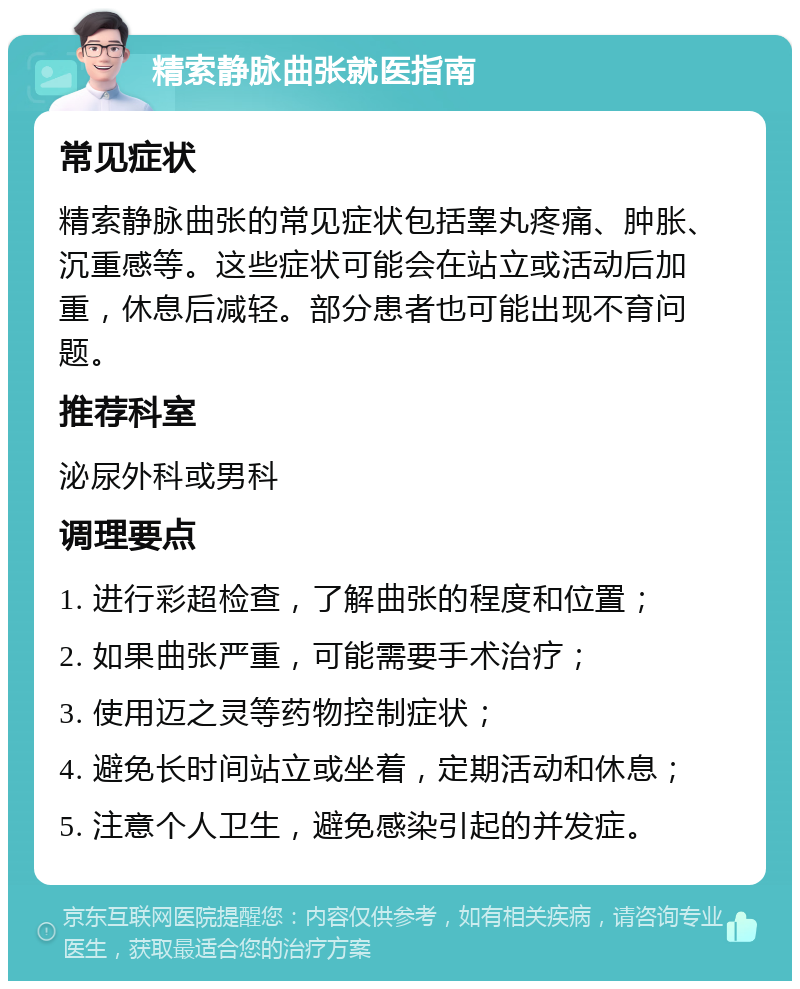 精索静脉曲张就医指南 常见症状 精索静脉曲张的常见症状包括睾丸疼痛、肿胀、沉重感等。这些症状可能会在站立或活动后加重，休息后减轻。部分患者也可能出现不育问题。 推荐科室 泌尿外科或男科 调理要点 1. 进行彩超检查，了解曲张的程度和位置； 2. 如果曲张严重，可能需要手术治疗； 3. 使用迈之灵等药物控制症状； 4. 避免长时间站立或坐着，定期活动和休息； 5. 注意个人卫生，避免感染引起的并发症。