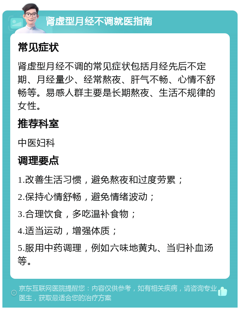 肾虚型月经不调就医指南 常见症状 肾虚型月经不调的常见症状包括月经先后不定期、月经量少、经常熬夜、肝气不畅、心情不舒畅等。易感人群主要是长期熬夜、生活不规律的女性。 推荐科室 中医妇科 调理要点 1.改善生活习惯，避免熬夜和过度劳累； 2.保持心情舒畅，避免情绪波动； 3.合理饮食，多吃温补食物； 4.适当运动，增强体质； 5.服用中药调理，例如六味地黄丸、当归补血汤等。