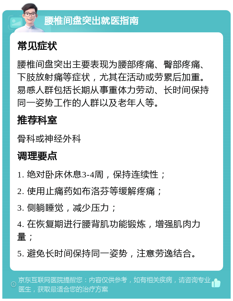 腰椎间盘突出就医指南 常见症状 腰椎间盘突出主要表现为腰部疼痛、臀部疼痛、下肢放射痛等症状，尤其在活动或劳累后加重。易感人群包括长期从事重体力劳动、长时间保持同一姿势工作的人群以及老年人等。 推荐科室 骨科或神经外科 调理要点 1. 绝对卧床休息3-4周，保持连续性； 2. 使用止痛药如布洛芬等缓解疼痛； 3. 侧躺睡觉，减少压力； 4. 在恢复期进行腰背肌功能锻炼，增强肌肉力量； 5. 避免长时间保持同一姿势，注意劳逸结合。