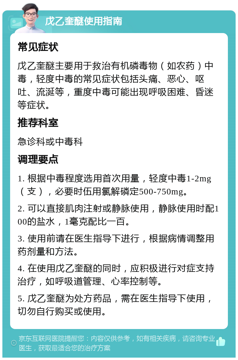 戊乙奎醚使用指南 常见症状 戊乙奎醚主要用于救治有机磷毒物（如农药）中毒，轻度中毒的常见症状包括头痛、恶心、呕吐、流涎等，重度中毒可能出现呼吸困难、昏迷等症状。 推荐科室 急诊科或中毒科 调理要点 1. 根据中毒程度选用首次用量，轻度中毒1-2mg（支），必要时伍用氯解磷定500-750mg。 2. 可以直接肌肉注射或静脉使用，静脉使用时配100的盐水，1毫克配比一百。 3. 使用前请在医生指导下进行，根据病情调整用药剂量和方法。 4. 在使用戊乙奎醚的同时，应积极进行对症支持治疗，如呼吸道管理、心率控制等。 5. 戊乙奎醚为处方药品，需在医生指导下使用，切勿自行购买或使用。