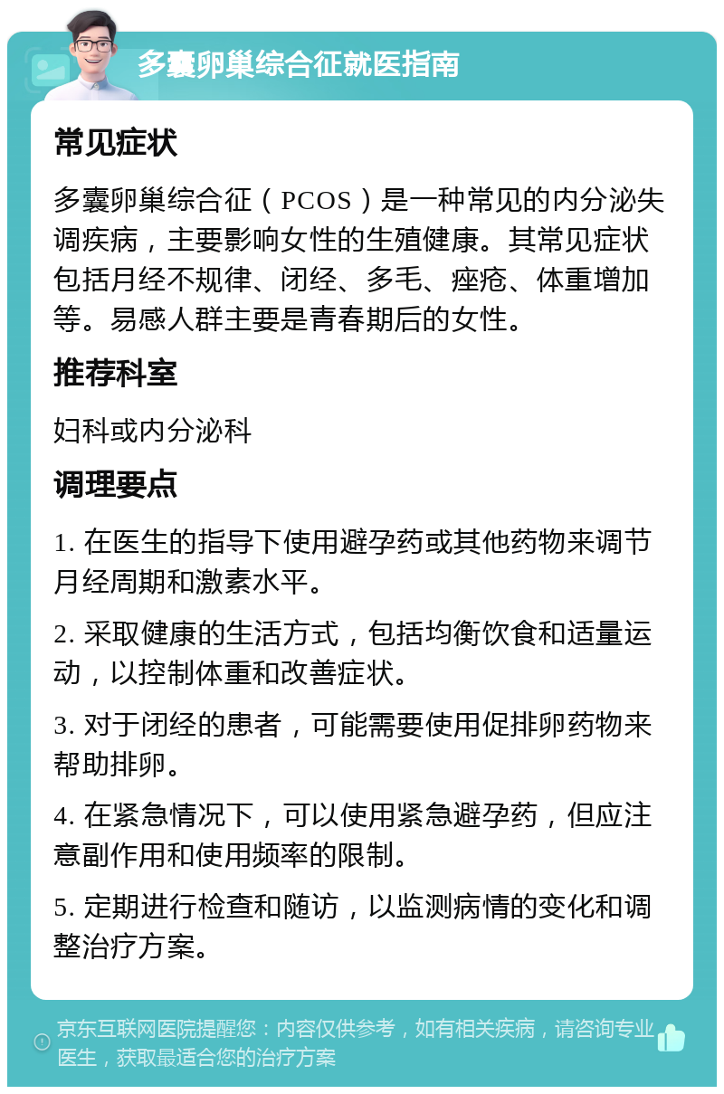 多囊卵巢综合征就医指南 常见症状 多囊卵巢综合征（PCOS）是一种常见的内分泌失调疾病，主要影响女性的生殖健康。其常见症状包括月经不规律、闭经、多毛、痤疮、体重增加等。易感人群主要是青春期后的女性。 推荐科室 妇科或内分泌科 调理要点 1. 在医生的指导下使用避孕药或其他药物来调节月经周期和激素水平。 2. 采取健康的生活方式，包括均衡饮食和适量运动，以控制体重和改善症状。 3. 对于闭经的患者，可能需要使用促排卵药物来帮助排卵。 4. 在紧急情况下，可以使用紧急避孕药，但应注意副作用和使用频率的限制。 5. 定期进行检查和随访，以监测病情的变化和调整治疗方案。