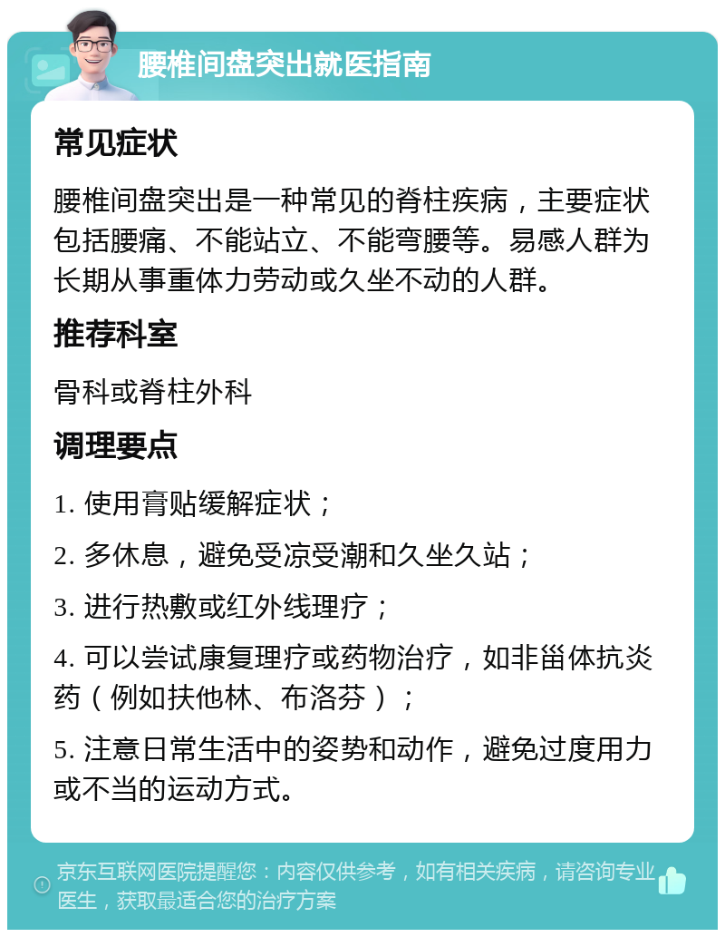 腰椎间盘突出就医指南 常见症状 腰椎间盘突出是一种常见的脊柱疾病，主要症状包括腰痛、不能站立、不能弯腰等。易感人群为长期从事重体力劳动或久坐不动的人群。 推荐科室 骨科或脊柱外科 调理要点 1. 使用膏贴缓解症状； 2. 多休息，避免受凉受潮和久坐久站； 3. 进行热敷或红外线理疗； 4. 可以尝试康复理疗或药物治疗，如非甾体抗炎药（例如扶他林、布洛芬）； 5. 注意日常生活中的姿势和动作，避免过度用力或不当的运动方式。