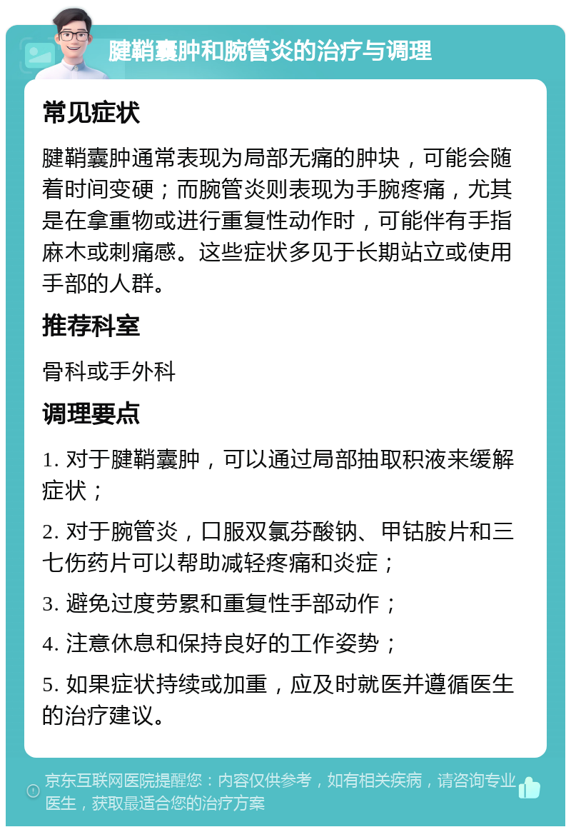 腱鞘囊肿和腕管炎的治疗与调理 常见症状 腱鞘囊肿通常表现为局部无痛的肿块，可能会随着时间变硬；而腕管炎则表现为手腕疼痛，尤其是在拿重物或进行重复性动作时，可能伴有手指麻木或刺痛感。这些症状多见于长期站立或使用手部的人群。 推荐科室 骨科或手外科 调理要点 1. 对于腱鞘囊肿，可以通过局部抽取积液来缓解症状； 2. 对于腕管炎，口服双氯芬酸钠、甲钴胺片和三七伤药片可以帮助减轻疼痛和炎症； 3. 避免过度劳累和重复性手部动作； 4. 注意休息和保持良好的工作姿势； 5. 如果症状持续或加重，应及时就医并遵循医生的治疗建议。