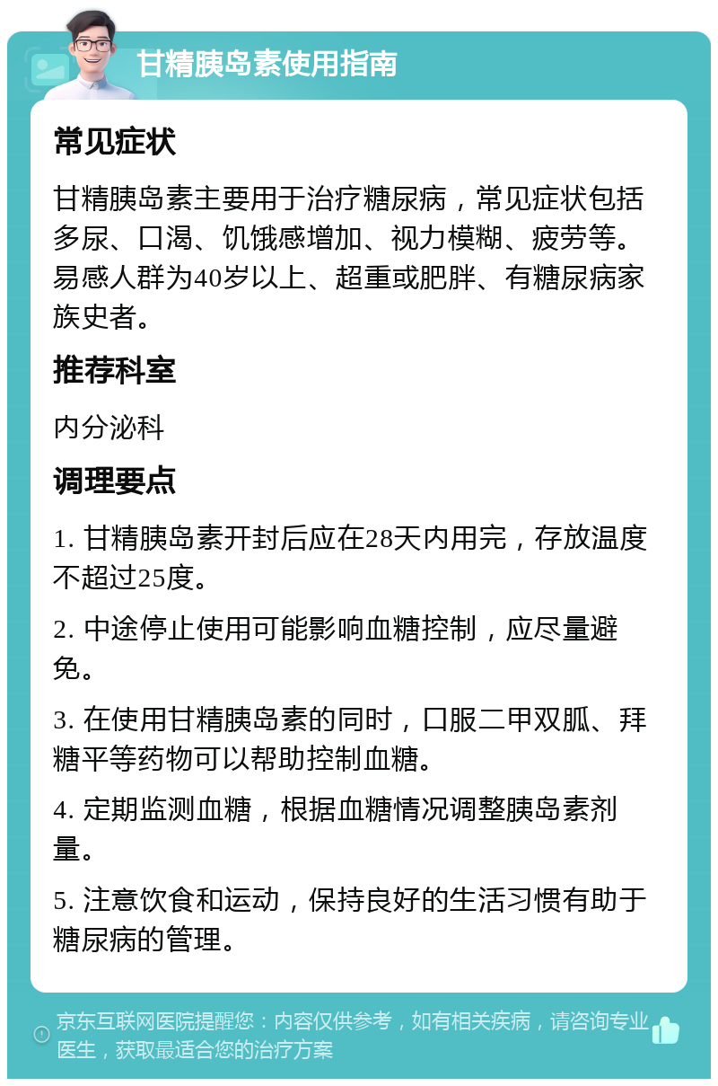 甘精胰岛素使用指南 常见症状 甘精胰岛素主要用于治疗糖尿病，常见症状包括多尿、口渴、饥饿感增加、视力模糊、疲劳等。易感人群为40岁以上、超重或肥胖、有糖尿病家族史者。 推荐科室 内分泌科 调理要点 1. 甘精胰岛素开封后应在28天内用完，存放温度不超过25度。 2. 中途停止使用可能影响血糖控制，应尽量避免。 3. 在使用甘精胰岛素的同时，口服二甲双胍、拜糖平等药物可以帮助控制血糖。 4. 定期监测血糖，根据血糖情况调整胰岛素剂量。 5. 注意饮食和运动，保持良好的生活习惯有助于糖尿病的管理。