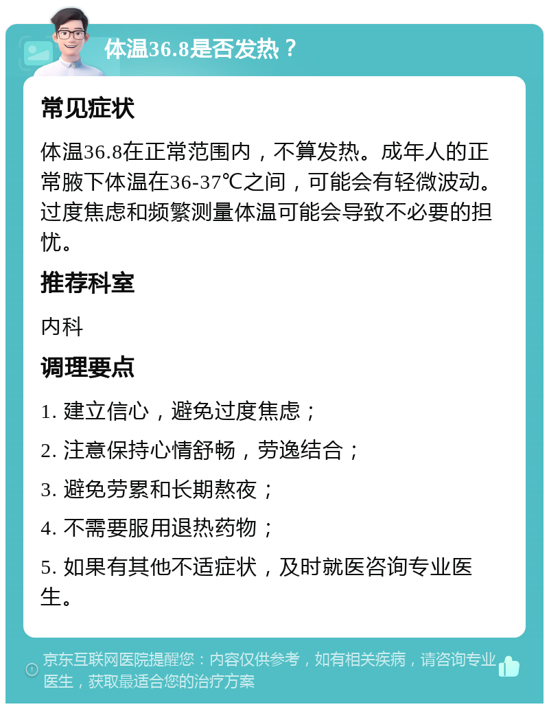 体温36.8是否发热？ 常见症状 体温36.8在正常范围内，不算发热。成年人的正常腋下体温在36-37℃之间，可能会有轻微波动。过度焦虑和频繁测量体温可能会导致不必要的担忧。 推荐科室 内科 调理要点 1. 建立信心，避免过度焦虑； 2. 注意保持心情舒畅，劳逸结合； 3. 避免劳累和长期熬夜； 4. 不需要服用退热药物； 5. 如果有其他不适症状，及时就医咨询专业医生。