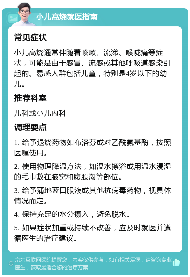 小儿高烧就医指南 常见症状 小儿高烧通常伴随着咳嗽、流涕、喉咙痛等症状，可能是由于感冒、流感或其他呼吸道感染引起的。易感人群包括儿童，特别是4岁以下的幼儿。 推荐科室 儿科或小儿内科 调理要点 1. 给予退烧药物如布洛芬或对乙酰氨基酚，按照医嘱使用。 2. 使用物理降温方法，如温水擦浴或用温水浸湿的毛巾敷在腋窝和腹股沟等部位。 3. 给予蒲地蓝口服液或其他抗病毒药物，视具体情况而定。 4. 保持充足的水分摄入，避免脱水。 5. 如果症状加重或持续不改善，应及时就医并遵循医生的治疗建议。