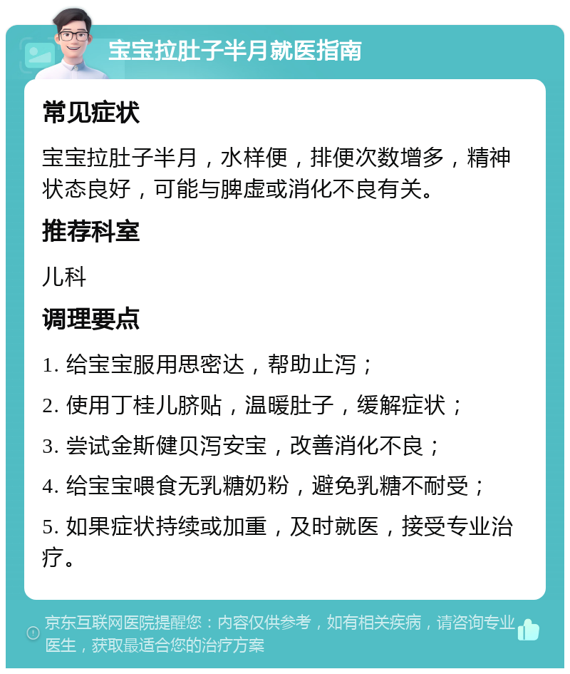 宝宝拉肚子半月就医指南 常见症状 宝宝拉肚子半月，水样便，排便次数增多，精神状态良好，可能与脾虚或消化不良有关。 推荐科室 儿科 调理要点 1. 给宝宝服用思密达，帮助止泻； 2. 使用丁桂儿脐贴，温暖肚子，缓解症状； 3. 尝试金斯健贝泻安宝，改善消化不良； 4. 给宝宝喂食无乳糖奶粉，避免乳糖不耐受； 5. 如果症状持续或加重，及时就医，接受专业治疗。