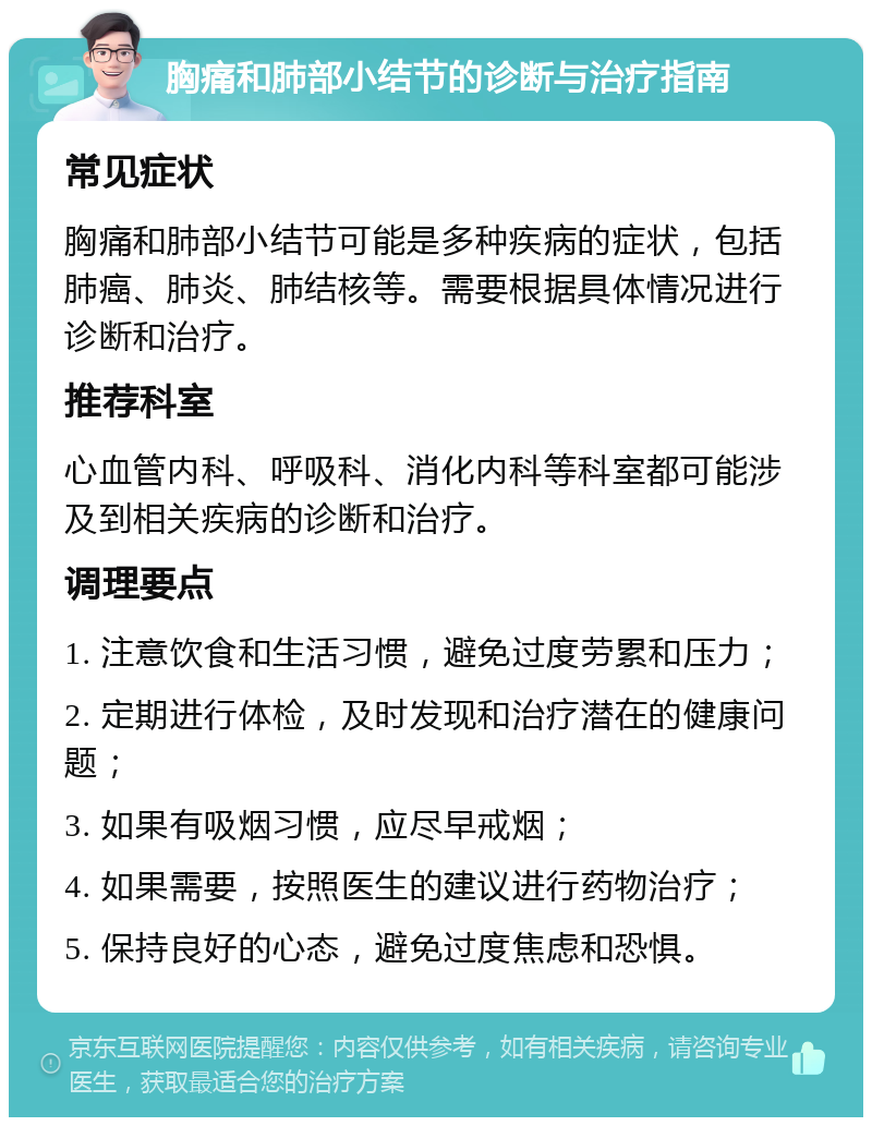 胸痛和肺部小结节的诊断与治疗指南 常见症状 胸痛和肺部小结节可能是多种疾病的症状，包括肺癌、肺炎、肺结核等。需要根据具体情况进行诊断和治疗。 推荐科室 心血管内科、呼吸科、消化内科等科室都可能涉及到相关疾病的诊断和治疗。 调理要点 1. 注意饮食和生活习惯，避免过度劳累和压力； 2. 定期进行体检，及时发现和治疗潜在的健康问题； 3. 如果有吸烟习惯，应尽早戒烟； 4. 如果需要，按照医生的建议进行药物治疗； 5. 保持良好的心态，避免过度焦虑和恐惧。