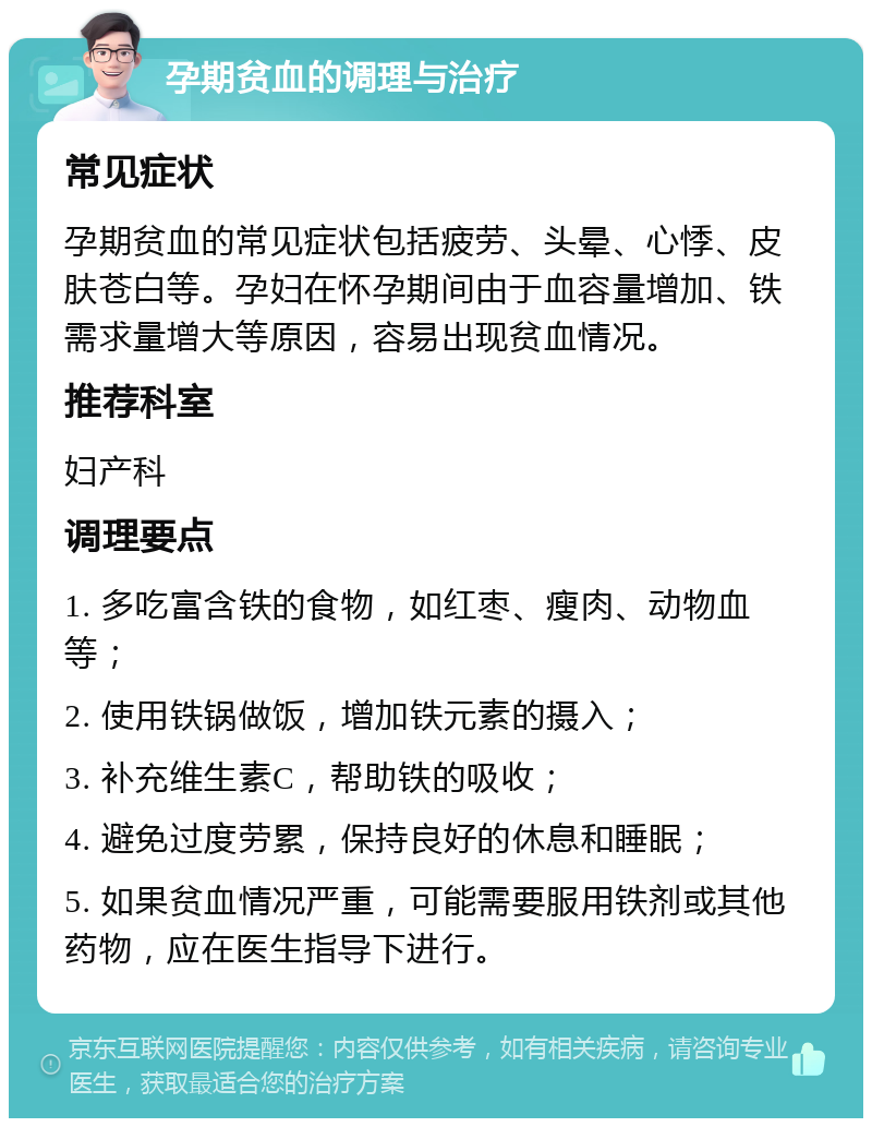 孕期贫血的调理与治疗 常见症状 孕期贫血的常见症状包括疲劳、头晕、心悸、皮肤苍白等。孕妇在怀孕期间由于血容量增加、铁需求量增大等原因，容易出现贫血情况。 推荐科室 妇产科 调理要点 1. 多吃富含铁的食物，如红枣、瘦肉、动物血等； 2. 使用铁锅做饭，增加铁元素的摄入； 3. 补充维生素C，帮助铁的吸收； 4. 避免过度劳累，保持良好的休息和睡眠； 5. 如果贫血情况严重，可能需要服用铁剂或其他药物，应在医生指导下进行。