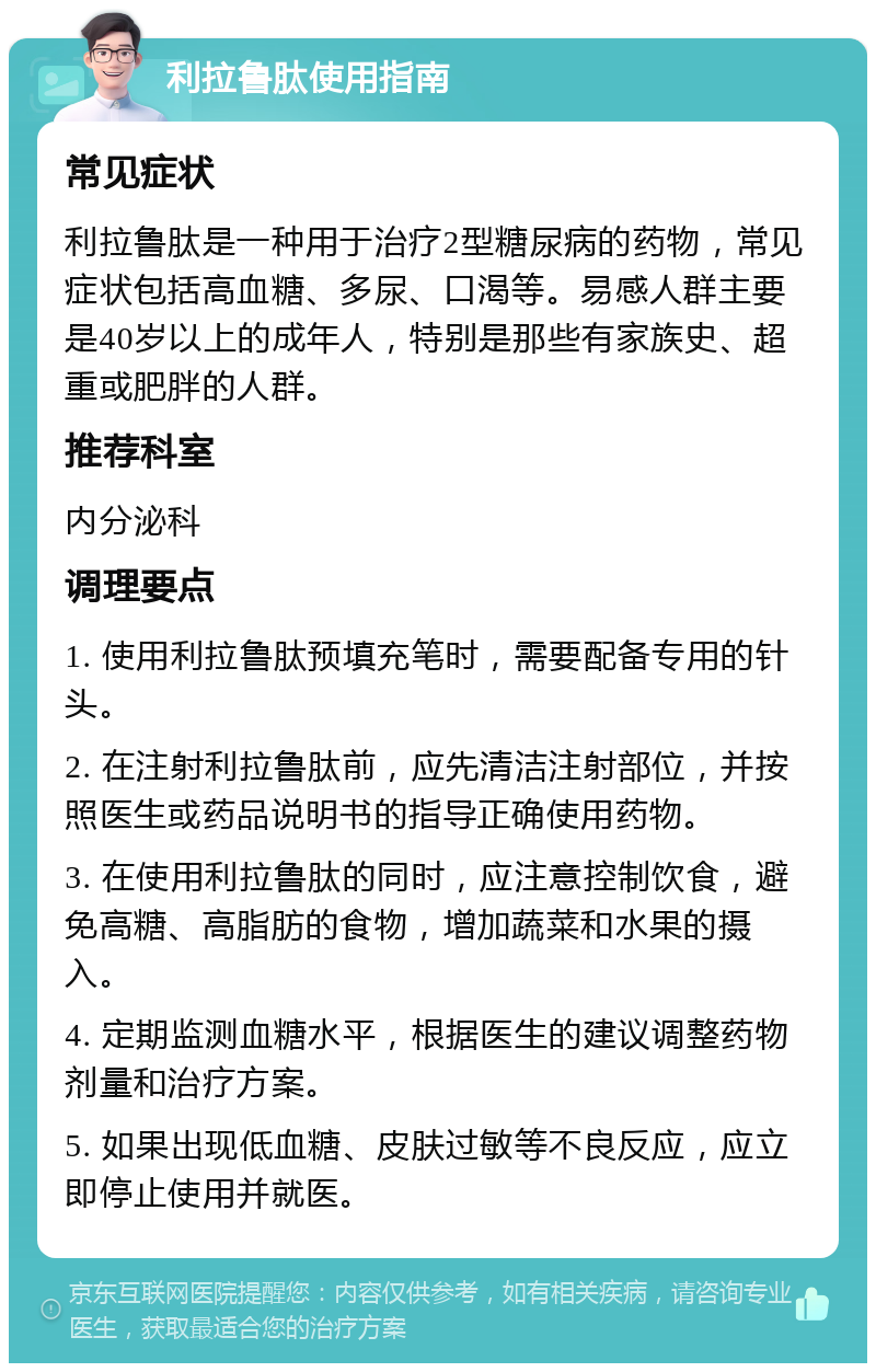 利拉鲁肽使用指南 常见症状 利拉鲁肽是一种用于治疗2型糖尿病的药物，常见症状包括高血糖、多尿、口渴等。易感人群主要是40岁以上的成年人，特别是那些有家族史、超重或肥胖的人群。 推荐科室 内分泌科 调理要点 1. 使用利拉鲁肽预填充笔时，需要配备专用的针头。 2. 在注射利拉鲁肽前，应先清洁注射部位，并按照医生或药品说明书的指导正确使用药物。 3. 在使用利拉鲁肽的同时，应注意控制饮食，避免高糖、高脂肪的食物，增加蔬菜和水果的摄入。 4. 定期监测血糖水平，根据医生的建议调整药物剂量和治疗方案。 5. 如果出现低血糖、皮肤过敏等不良反应，应立即停止使用并就医。