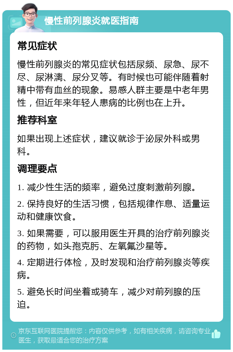 慢性前列腺炎就医指南 常见症状 慢性前列腺炎的常见症状包括尿频、尿急、尿不尽、尿淋漓、尿分叉等。有时候也可能伴随着射精中带有血丝的现象。易感人群主要是中老年男性，但近年来年轻人患病的比例也在上升。 推荐科室 如果出现上述症状，建议就诊于泌尿外科或男科。 调理要点 1. 减少性生活的频率，避免过度刺激前列腺。 2. 保持良好的生活习惯，包括规律作息、适量运动和健康饮食。 3. 如果需要，可以服用医生开具的治疗前列腺炎的药物，如头孢克肟、左氧氟沙星等。 4. 定期进行体检，及时发现和治疗前列腺炎等疾病。 5. 避免长时间坐着或骑车，减少对前列腺的压迫。