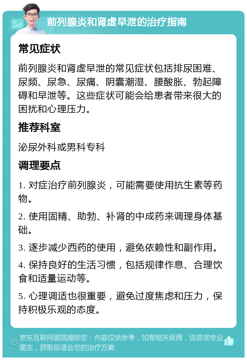 前列腺炎和肾虚早泄的治疗指南 常见症状 前列腺炎和肾虚早泄的常见症状包括排尿困难、尿频、尿急、尿痛、阴囊潮湿、腰酸胀、勃起障碍和早泄等。这些症状可能会给患者带来很大的困扰和心理压力。 推荐科室 泌尿外科或男科专科 调理要点 1. 对症治疗前列腺炎，可能需要使用抗生素等药物。 2. 使用固精、助勃、补肾的中成药来调理身体基础。 3. 逐步减少西药的使用，避免依赖性和副作用。 4. 保持良好的生活习惯，包括规律作息、合理饮食和适量运动等。 5. 心理调适也很重要，避免过度焦虑和压力，保持积极乐观的态度。