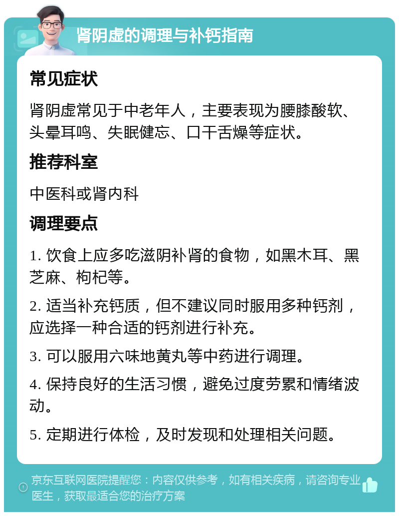 肾阴虚的调理与补钙指南 常见症状 肾阴虚常见于中老年人，主要表现为腰膝酸软、头晕耳鸣、失眠健忘、口干舌燥等症状。 推荐科室 中医科或肾内科 调理要点 1. 饮食上应多吃滋阴补肾的食物，如黑木耳、黑芝麻、枸杞等。 2. 适当补充钙质，但不建议同时服用多种钙剂，应选择一种合适的钙剂进行补充。 3. 可以服用六味地黄丸等中药进行调理。 4. 保持良好的生活习惯，避免过度劳累和情绪波动。 5. 定期进行体检，及时发现和处理相关问题。