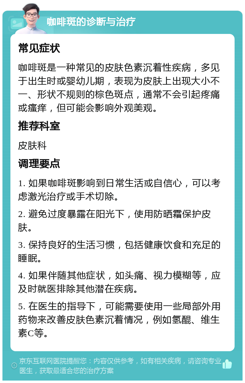 咖啡斑的诊断与治疗 常见症状 咖啡斑是一种常见的皮肤色素沉着性疾病，多见于出生时或婴幼儿期，表现为皮肤上出现大小不一、形状不规则的棕色斑点，通常不会引起疼痛或瘙痒，但可能会影响外观美观。 推荐科室 皮肤科 调理要点 1. 如果咖啡斑影响到日常生活或自信心，可以考虑激光治疗或手术切除。 2. 避免过度暴露在阳光下，使用防晒霜保护皮肤。 3. 保持良好的生活习惯，包括健康饮食和充足的睡眠。 4. 如果伴随其他症状，如头痛、视力模糊等，应及时就医排除其他潜在疾病。 5. 在医生的指导下，可能需要使用一些局部外用药物来改善皮肤色素沉着情况，例如氢醌、维生素C等。