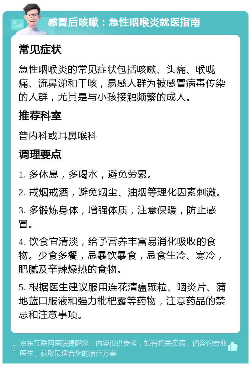 感冒后咳嗽：急性咽喉炎就医指南 常见症状 急性咽喉炎的常见症状包括咳嗽、头痛、喉咙痛、流鼻涕和干咳，易感人群为被感冒病毒传染的人群，尤其是与小孩接触频繁的成人。 推荐科室 普内科或耳鼻喉科 调理要点 1. 多休息，多喝水，避免劳累。 2. 戒烟戒酒，避免烟尘、油烟等理化因素刺激。 3. 多锻炼身体，增强体质，注意保暖，防止感冒。 4. 饮食宜清淡，给予营养丰富易消化吸收的食物。少食多餐，忌暴饮暴食，忌食生冷、寒冷，肥腻及辛辣燥热的食物。 5. 根据医生建议服用连花清瘟颗粒、咽炎片、蒲地蓝口服液和强力枇杷露等药物，注意药品的禁忌和注意事项。