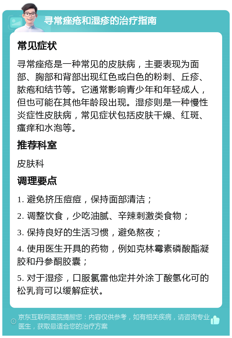 寻常痤疮和湿疹的治疗指南 常见症状 寻常痤疮是一种常见的皮肤病，主要表现为面部、胸部和背部出现红色或白色的粉刺、丘疹、脓疱和结节等。它通常影响青少年和年轻成人，但也可能在其他年龄段出现。湿疹则是一种慢性炎症性皮肤病，常见症状包括皮肤干燥、红斑、瘙痒和水泡等。 推荐科室 皮肤科 调理要点 1. 避免挤压痘痘，保持面部清洁； 2. 调整饮食，少吃油腻、辛辣刺激类食物； 3. 保持良好的生活习惯，避免熬夜； 4. 使用医生开具的药物，例如克林霉素磷酸酯凝胶和丹参酮胶囊； 5. 对于湿疹，口服氯雷他定并外涂丁酸氢化可的松乳膏可以缓解症状。