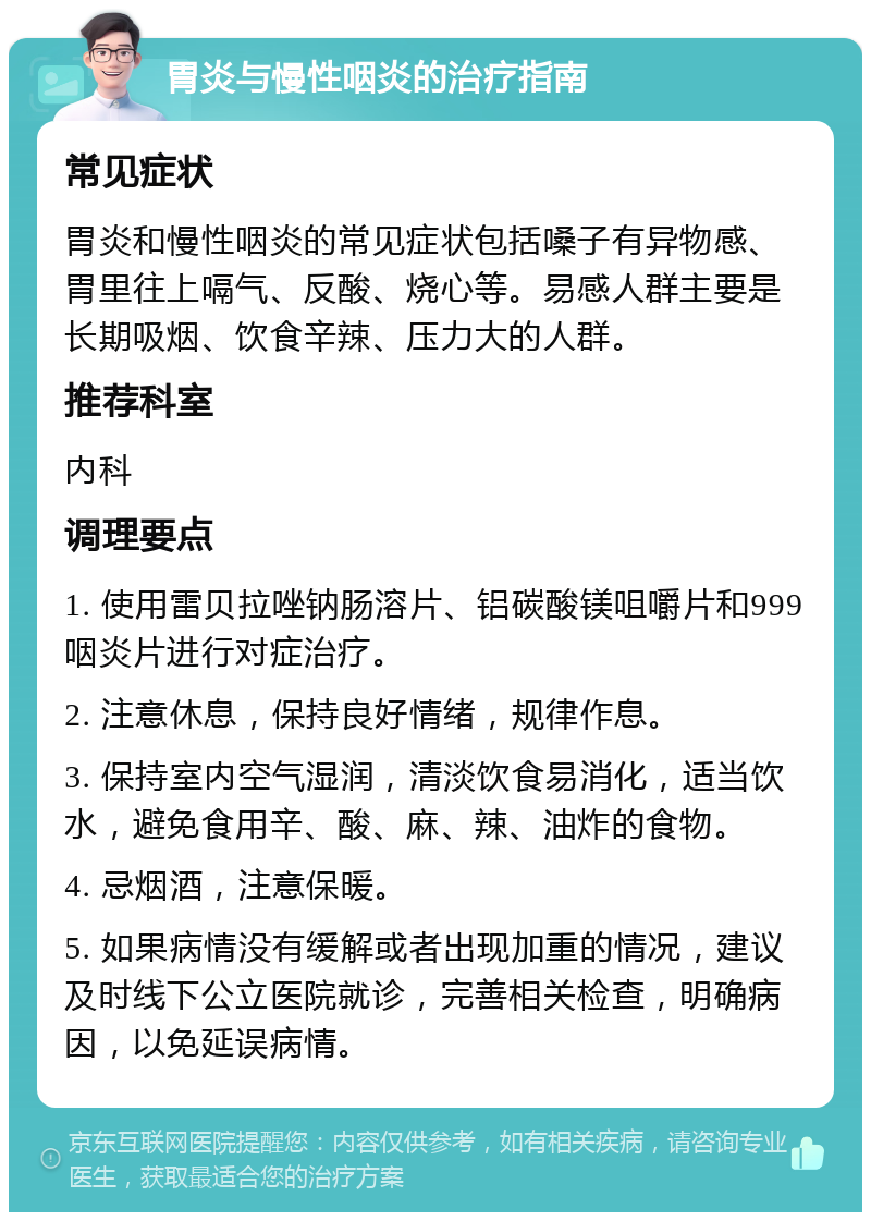 胃炎与慢性咽炎的治疗指南 常见症状 胃炎和慢性咽炎的常见症状包括嗓子有异物感、胃里往上嗝气、反酸、烧心等。易感人群主要是长期吸烟、饮食辛辣、压力大的人群。 推荐科室 内科 调理要点 1. 使用雷贝拉唑钠肠溶片、铝碳酸镁咀嚼片和999咽炎片进行对症治疗。 2. 注意休息，保持良好情绪，规律作息。 3. 保持室内空气湿润，清淡饮食易消化，适当饮水，避免食用辛、酸、麻、辣、油炸的食物。 4. 忌烟酒，注意保暖。 5. 如果病情没有缓解或者出现加重的情况，建议及时线下公立医院就诊，完善相关检查，明确病因，以免延误病情。