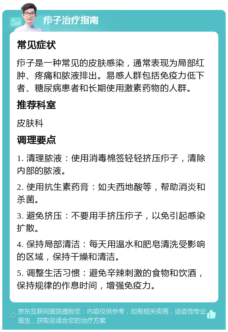 疖子治疗指南 常见症状 疖子是一种常见的皮肤感染，通常表现为局部红肿、疼痛和脓液排出。易感人群包括免疫力低下者、糖尿病患者和长期使用激素药物的人群。 推荐科室 皮肤科 调理要点 1. 清理脓液：使用消毒棉签轻轻挤压疖子，清除内部的脓液。 2. 使用抗生素药膏：如夫西地酸等，帮助消炎和杀菌。 3. 避免挤压：不要用手挤压疖子，以免引起感染扩散。 4. 保持局部清洁：每天用温水和肥皂清洗受影响的区域，保持干燥和清洁。 5. 调整生活习惯：避免辛辣刺激的食物和饮酒，保持规律的作息时间，增强免疫力。