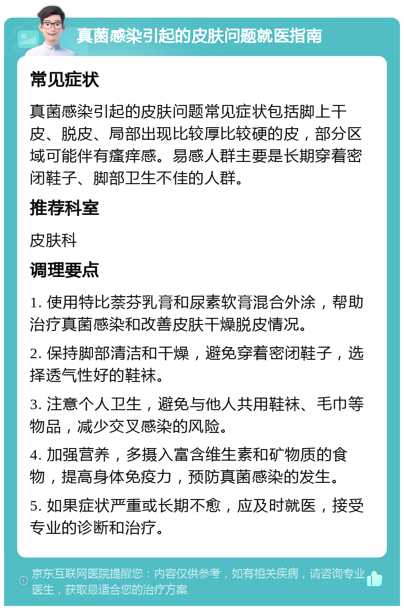 真菌感染引起的皮肤问题就医指南 常见症状 真菌感染引起的皮肤问题常见症状包括脚上干皮、脱皮、局部出现比较厚比较硬的皮，部分区域可能伴有瘙痒感。易感人群主要是长期穿着密闭鞋子、脚部卫生不佳的人群。 推荐科室 皮肤科 调理要点 1. 使用特比萘芬乳膏和尿素软膏混合外涂，帮助治疗真菌感染和改善皮肤干燥脱皮情况。 2. 保持脚部清洁和干燥，避免穿着密闭鞋子，选择透气性好的鞋袜。 3. 注意个人卫生，避免与他人共用鞋袜、毛巾等物品，减少交叉感染的风险。 4. 加强营养，多摄入富含维生素和矿物质的食物，提高身体免疫力，预防真菌感染的发生。 5. 如果症状严重或长期不愈，应及时就医，接受专业的诊断和治疗。