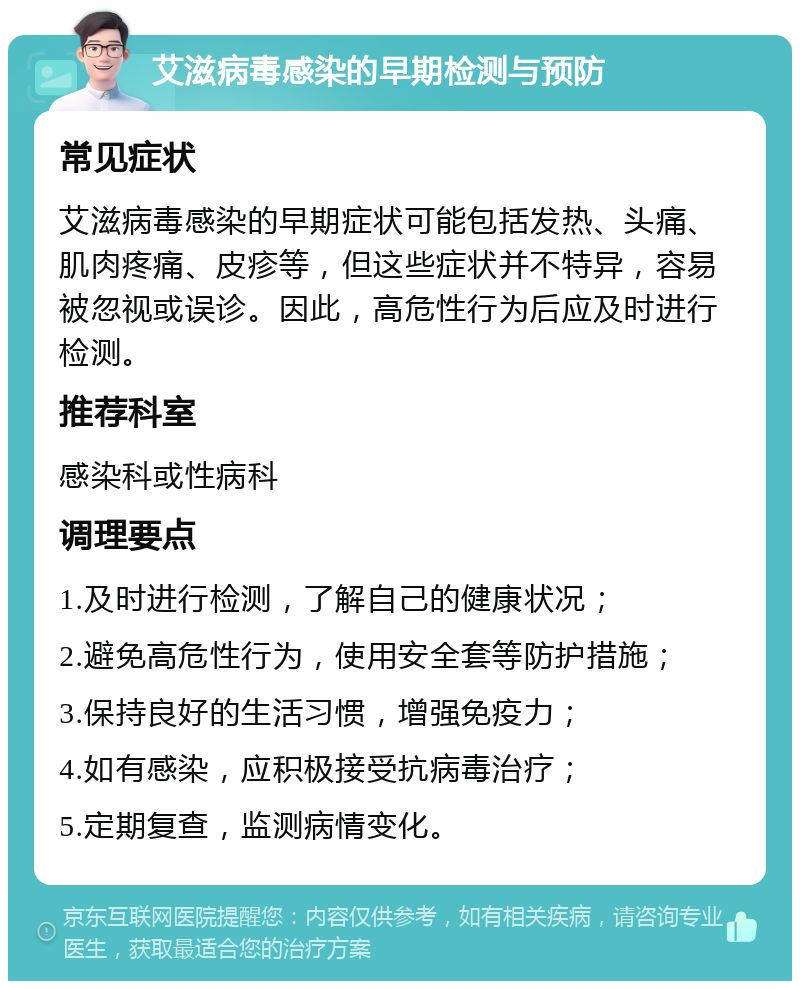 艾滋病毒感染的早期检测与预防 常见症状 艾滋病毒感染的早期症状可能包括发热、头痛、肌肉疼痛、皮疹等，但这些症状并不特异，容易被忽视或误诊。因此，高危性行为后应及时进行检测。 推荐科室 感染科或性病科 调理要点 1.及时进行检测，了解自己的健康状况； 2.避免高危性行为，使用安全套等防护措施； 3.保持良好的生活习惯，增强免疫力； 4.如有感染，应积极接受抗病毒治疗； 5.定期复查，监测病情变化。