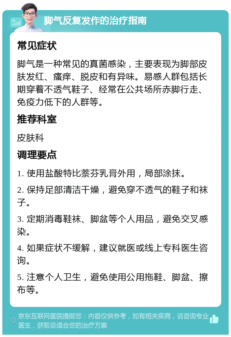 脚气反复发作的治疗指南 常见症状 脚气是一种常见的真菌感染，主要表现为脚部皮肤发红、瘙痒、脱皮和有异味。易感人群包括长期穿着不透气鞋子、经常在公共场所赤脚行走、免疫力低下的人群等。 推荐科室 皮肤科 调理要点 1. 使用盐酸特比萘芬乳膏外用，局部涂抹。 2. 保持足部清洁干燥，避免穿不透气的鞋子和袜子。 3. 定期消毒鞋袜、脚盆等个人用品，避免交叉感染。 4. 如果症状不缓解，建议就医或线上专科医生咨询。 5. 注意个人卫生，避免使用公用拖鞋、脚盆、擦布等。