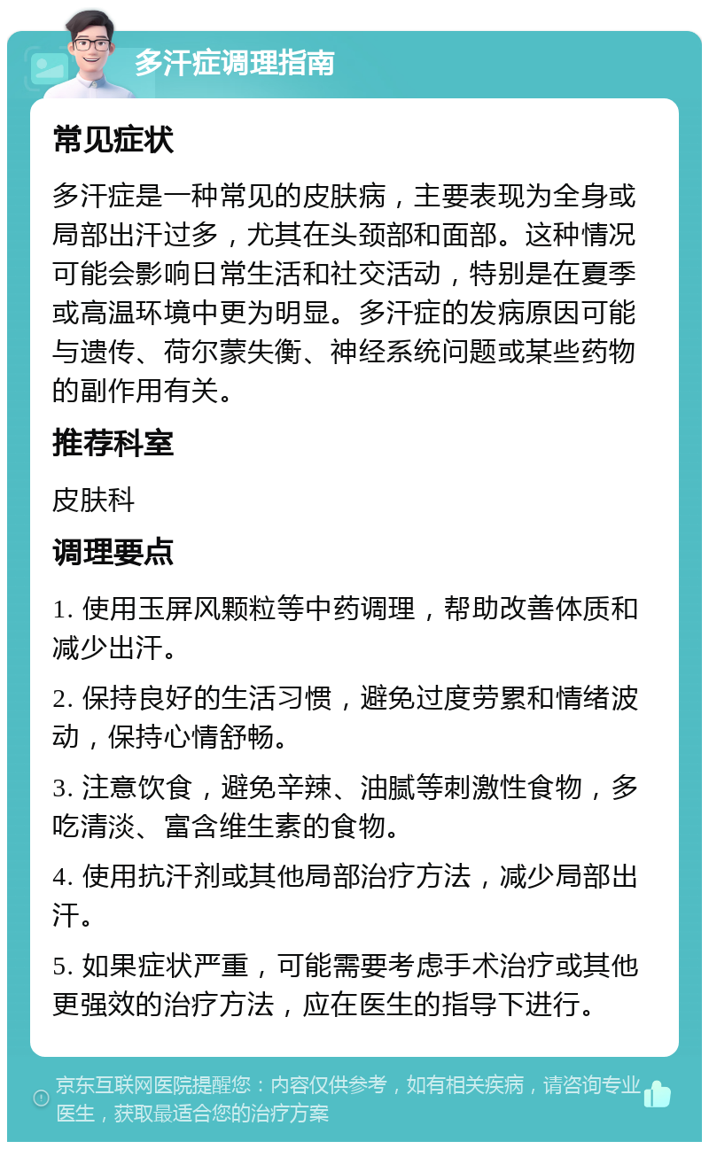 多汗症调理指南 常见症状 多汗症是一种常见的皮肤病，主要表现为全身或局部出汗过多，尤其在头颈部和面部。这种情况可能会影响日常生活和社交活动，特别是在夏季或高温环境中更为明显。多汗症的发病原因可能与遗传、荷尔蒙失衡、神经系统问题或某些药物的副作用有关。 推荐科室 皮肤科 调理要点 1. 使用玉屏风颗粒等中药调理，帮助改善体质和减少出汗。 2. 保持良好的生活习惯，避免过度劳累和情绪波动，保持心情舒畅。 3. 注意饮食，避免辛辣、油腻等刺激性食物，多吃清淡、富含维生素的食物。 4. 使用抗汗剂或其他局部治疗方法，减少局部出汗。 5. 如果症状严重，可能需要考虑手术治疗或其他更强效的治疗方法，应在医生的指导下进行。