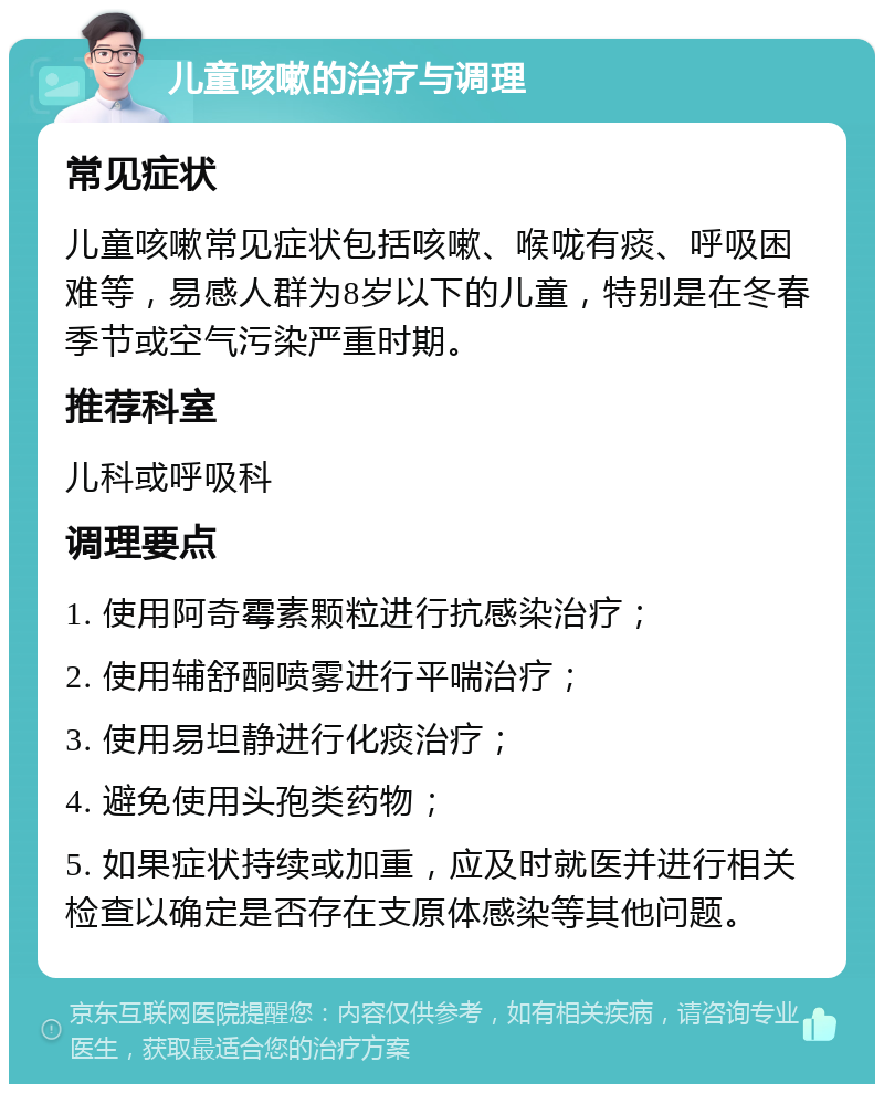 儿童咳嗽的治疗与调理 常见症状 儿童咳嗽常见症状包括咳嗽、喉咙有痰、呼吸困难等，易感人群为8岁以下的儿童，特别是在冬春季节或空气污染严重时期。 推荐科室 儿科或呼吸科 调理要点 1. 使用阿奇霉素颗粒进行抗感染治疗； 2. 使用辅舒酮喷雾进行平喘治疗； 3. 使用易坦静进行化痰治疗； 4. 避免使用头孢类药物； 5. 如果症状持续或加重，应及时就医并进行相关检查以确定是否存在支原体感染等其他问题。