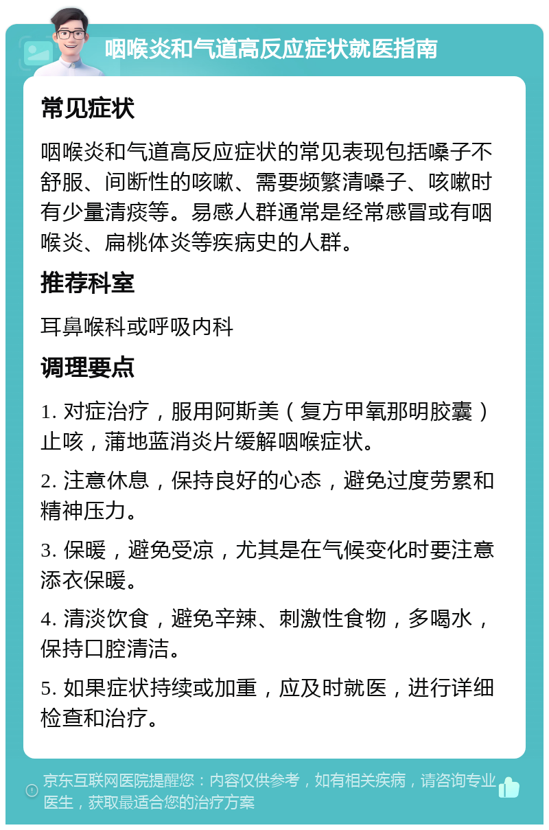 咽喉炎和气道高反应症状就医指南 常见症状 咽喉炎和气道高反应症状的常见表现包括嗓子不舒服、间断性的咳嗽、需要频繁清嗓子、咳嗽时有少量清痰等。易感人群通常是经常感冒或有咽喉炎、扁桃体炎等疾病史的人群。 推荐科室 耳鼻喉科或呼吸内科 调理要点 1. 对症治疗，服用阿斯美（复方甲氧那明胶囊）止咳，蒲地蓝消炎片缓解咽喉症状。 2. 注意休息，保持良好的心态，避免过度劳累和精神压力。 3. 保暖，避免受凉，尤其是在气候变化时要注意添衣保暖。 4. 清淡饮食，避免辛辣、刺激性食物，多喝水，保持口腔清洁。 5. 如果症状持续或加重，应及时就医，进行详细检查和治疗。