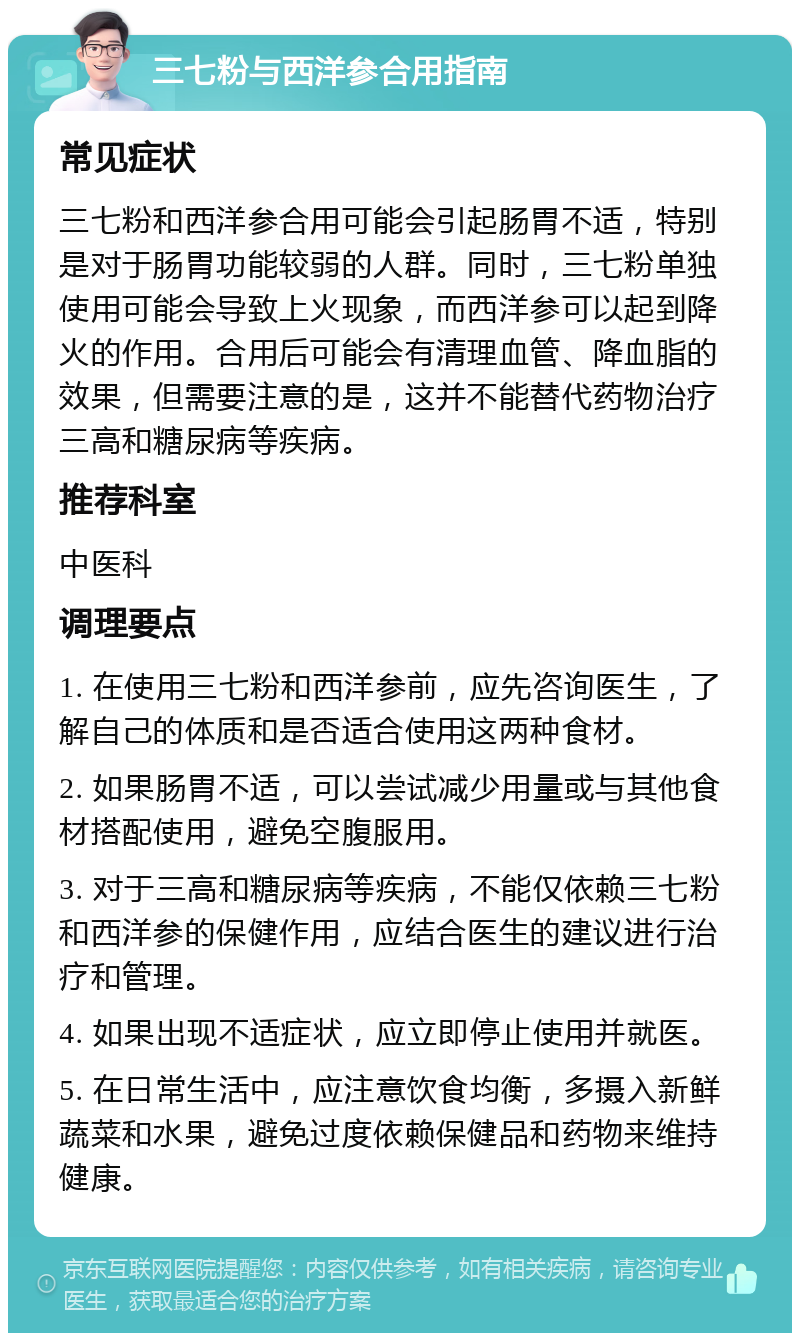 三七粉与西洋参合用指南 常见症状 三七粉和西洋参合用可能会引起肠胃不适，特别是对于肠胃功能较弱的人群。同时，三七粉单独使用可能会导致上火现象，而西洋参可以起到降火的作用。合用后可能会有清理血管、降血脂的效果，但需要注意的是，这并不能替代药物治疗三高和糖尿病等疾病。 推荐科室 中医科 调理要点 1. 在使用三七粉和西洋参前，应先咨询医生，了解自己的体质和是否适合使用这两种食材。 2. 如果肠胃不适，可以尝试减少用量或与其他食材搭配使用，避免空腹服用。 3. 对于三高和糖尿病等疾病，不能仅依赖三七粉和西洋参的保健作用，应结合医生的建议进行治疗和管理。 4. 如果出现不适症状，应立即停止使用并就医。 5. 在日常生活中，应注意饮食均衡，多摄入新鲜蔬菜和水果，避免过度依赖保健品和药物来维持健康。