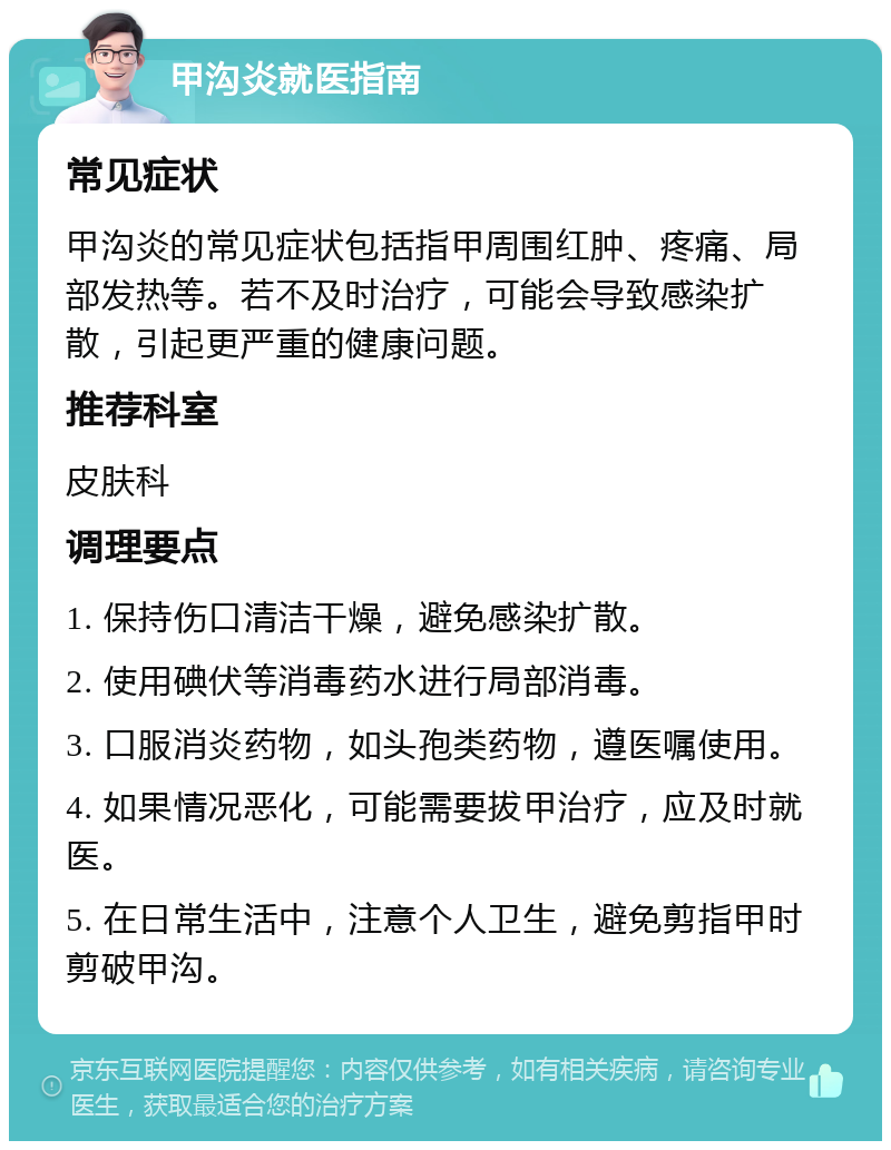 甲沟炎就医指南 常见症状 甲沟炎的常见症状包括指甲周围红肿、疼痛、局部发热等。若不及时治疗，可能会导致感染扩散，引起更严重的健康问题。 推荐科室 皮肤科 调理要点 1. 保持伤口清洁干燥，避免感染扩散。 2. 使用碘伏等消毒药水进行局部消毒。 3. 口服消炎药物，如头孢类药物，遵医嘱使用。 4. 如果情况恶化，可能需要拔甲治疗，应及时就医。 5. 在日常生活中，注意个人卫生，避免剪指甲时剪破甲沟。