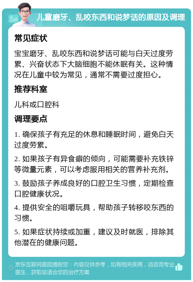 儿童磨牙、乱咬东西和说梦话的原因及调理 常见症状 宝宝磨牙、乱咬东西和说梦话可能与白天过度劳累、兴奋状态下大脑细胞不能休眠有关。这种情况在儿童中较为常见，通常不需要过度担心。 推荐科室 儿科或口腔科 调理要点 1. 确保孩子有充足的休息和睡眠时间，避免白天过度劳累。 2. 如果孩子有异食癖的倾向，可能需要补充铁锌等微量元素，可以考虑服用相关的营养补充剂。 3. 鼓励孩子养成良好的口腔卫生习惯，定期检查口腔健康状况。 4. 提供安全的咀嚼玩具，帮助孩子转移咬东西的习惯。 5. 如果症状持续或加重，建议及时就医，排除其他潜在的健康问题。