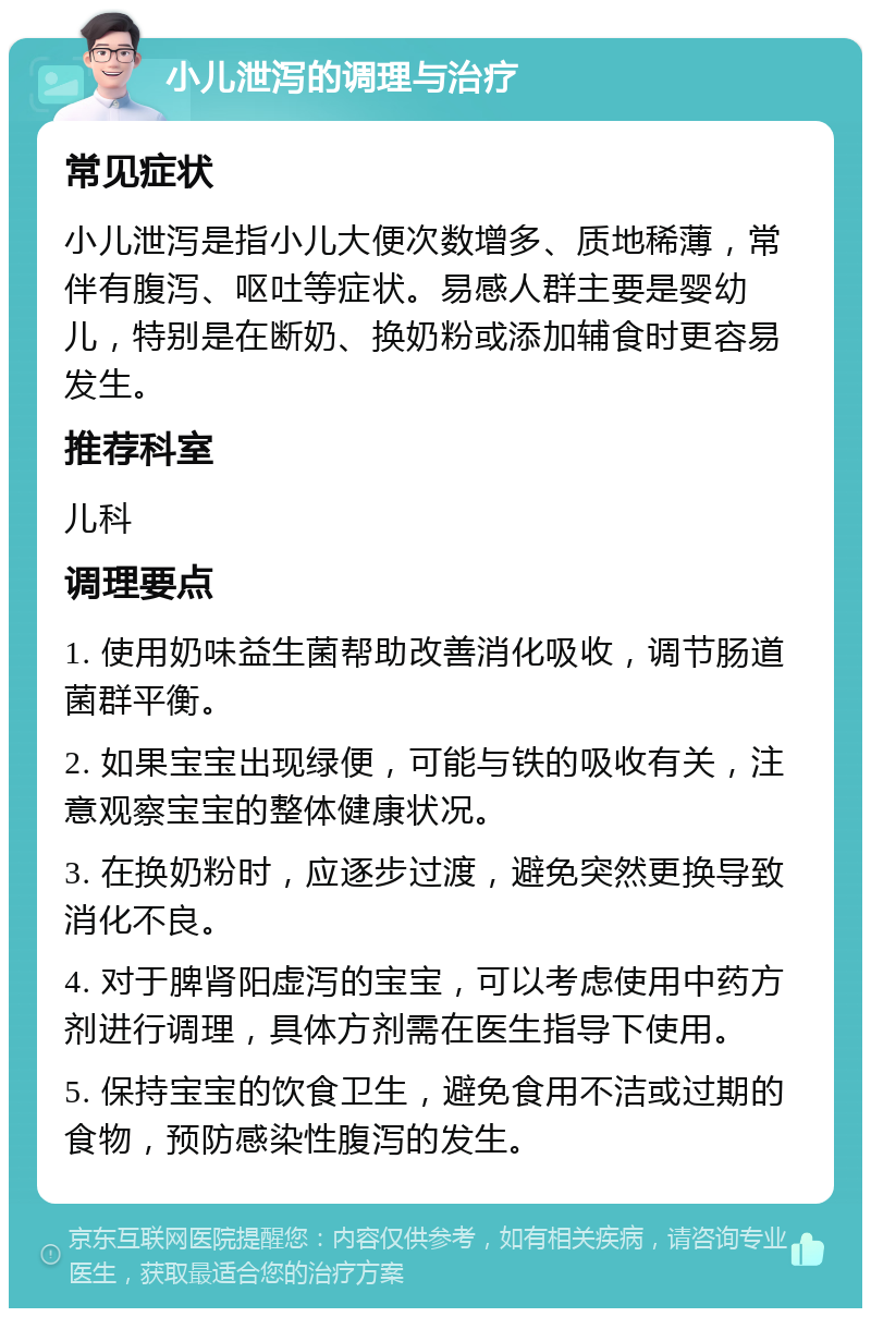 小儿泄泻的调理与治疗 常见症状 小儿泄泻是指小儿大便次数增多、质地稀薄，常伴有腹泻、呕吐等症状。易感人群主要是婴幼儿，特别是在断奶、换奶粉或添加辅食时更容易发生。 推荐科室 儿科 调理要点 1. 使用奶味益生菌帮助改善消化吸收，调节肠道菌群平衡。 2. 如果宝宝出现绿便，可能与铁的吸收有关，注意观察宝宝的整体健康状况。 3. 在换奶粉时，应逐步过渡，避免突然更换导致消化不良。 4. 对于脾肾阳虚泻的宝宝，可以考虑使用中药方剂进行调理，具体方剂需在医生指导下使用。 5. 保持宝宝的饮食卫生，避免食用不洁或过期的食物，预防感染性腹泻的发生。