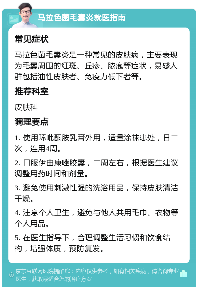 马拉色菌毛囊炎就医指南 常见症状 马拉色菌毛囊炎是一种常见的皮肤病，主要表现为毛囊周围的红斑、丘疹、脓疱等症状，易感人群包括油性皮肤者、免疫力低下者等。 推荐科室 皮肤科 调理要点 1. 使用环吡酮胺乳膏外用，适量涂抹患处，日二次，连用4周。 2. 口服伊曲康唑胶囊，二周左右，根据医生建议调整用药时间和剂量。 3. 避免使用刺激性强的洗浴用品，保持皮肤清洁干燥。 4. 注意个人卫生，避免与他人共用毛巾、衣物等个人用品。 5. 在医生指导下，合理调整生活习惯和饮食结构，增强体质，预防复发。