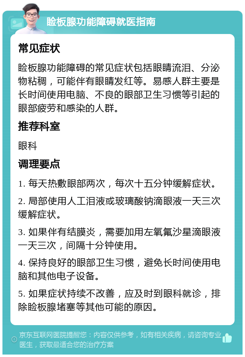 睑板腺功能障碍就医指南 常见症状 睑板腺功能障碍的常见症状包括眼睛流泪、分泌物粘稠，可能伴有眼睛发红等。易感人群主要是长时间使用电脑、不良的眼部卫生习惯等引起的眼部疲劳和感染的人群。 推荐科室 眼科 调理要点 1. 每天热敷眼部两次，每次十五分钟缓解症状。 2. 局部使用人工泪液或玻璃酸钠滴眼液一天三次缓解症状。 3. 如果伴有结膜炎，需要加用左氧氟沙星滴眼液一天三次，间隔十分钟使用。 4. 保持良好的眼部卫生习惯，避免长时间使用电脑和其他电子设备。 5. 如果症状持续不改善，应及时到眼科就诊，排除睑板腺堵塞等其他可能的原因。