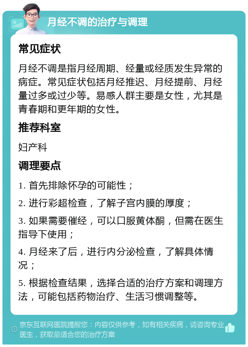 月经不调的治疗与调理 常见症状 月经不调是指月经周期、经量或经质发生异常的病症。常见症状包括月经推迟、月经提前、月经量过多或过少等。易感人群主要是女性，尤其是青春期和更年期的女性。 推荐科室 妇产科 调理要点 1. 首先排除怀孕的可能性； 2. 进行彩超检查，了解子宫内膜的厚度； 3. 如果需要催经，可以口服黄体酮，但需在医生指导下使用； 4. 月经来了后，进行内分泌检查，了解具体情况； 5. 根据检查结果，选择合适的治疗方案和调理方法，可能包括药物治疗、生活习惯调整等。