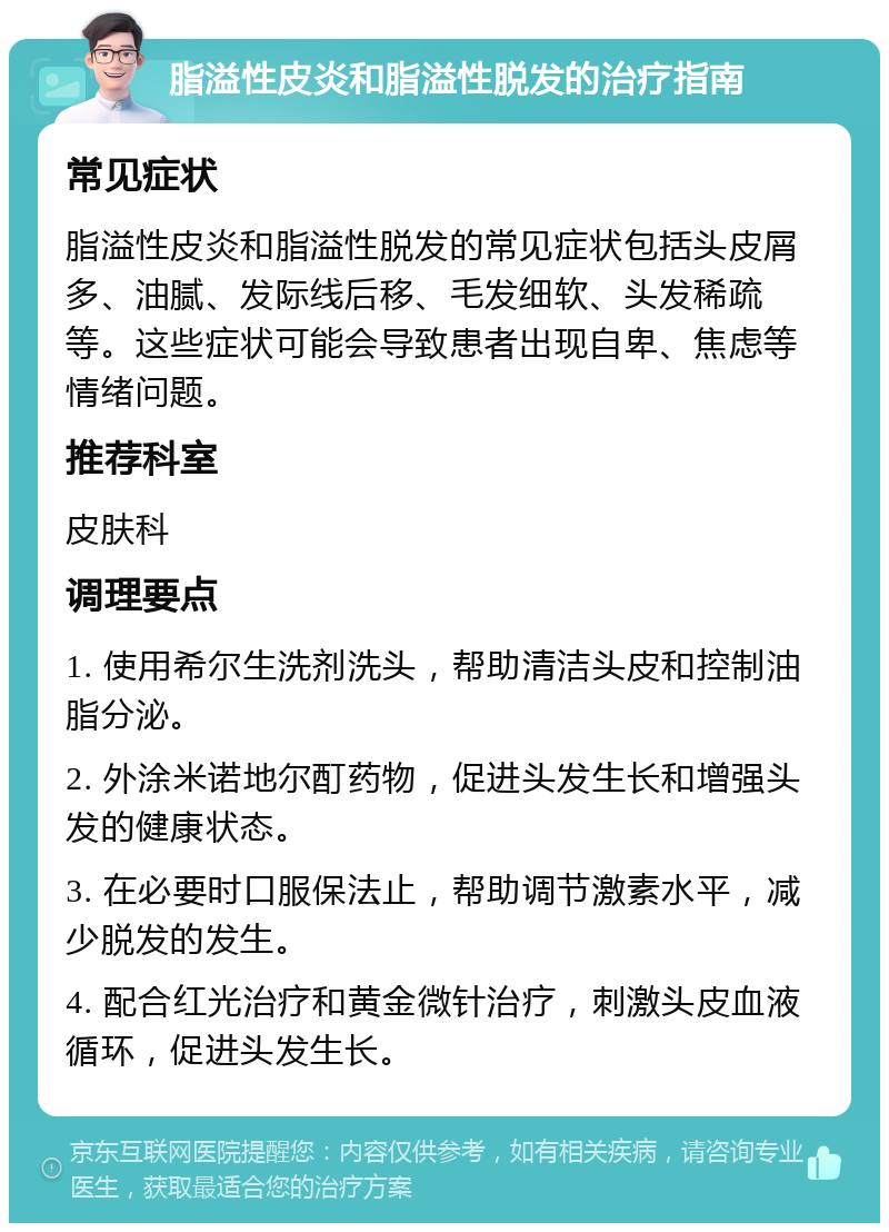 脂溢性皮炎和脂溢性脱发的治疗指南 常见症状 脂溢性皮炎和脂溢性脱发的常见症状包括头皮屑多、油腻、发际线后移、毛发细软、头发稀疏等。这些症状可能会导致患者出现自卑、焦虑等情绪问题。 推荐科室 皮肤科 调理要点 1. 使用希尔生洗剂洗头，帮助清洁头皮和控制油脂分泌。 2. 外涂米诺地尔酊药物，促进头发生长和增强头发的健康状态。 3. 在必要时口服保法止，帮助调节激素水平，减少脱发的发生。 4. 配合红光治疗和黄金微针治疗，刺激头皮血液循环，促进头发生长。